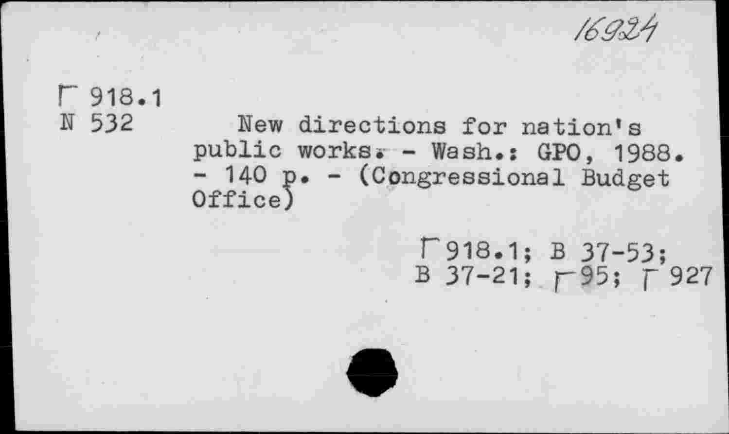 ﻿r 918.1
N 532 New directions for nation’s public works* - Wash.: GPO, 1988.
- 140 p. - (Congressional Budget Office)
r918.1; B 37-53;
B 37-21; r95; f 927